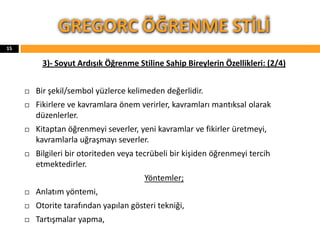3)- Soyut Ardışık Öğrenme Stiline Sahip Bireylerin Özellikleri: (2/4)
 Bir şekil/sembol yüzlerce kelimeden değerlidir.
 Fikirlere ve kavramlara önem verirler, kavramları mantıksal olarak
düzenlerler.
 Kitaptan öğrenmeyi severler, yeni kavramlar ve fikirler üretmeyi,
kavramlarla uğraşmayı severler.
 Bilgileri bir otoriteden veya tecrübeli bir kişiden öğrenmeyi tercih
etmektedirler.
Yöntemler;
 Anlatım yöntemi,
 Otorite tarafından yapılan gösteri tekniği,
 Tartışmalar yapma,
GREGORC ÖĞRENME STİLİ
15
 