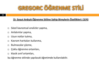 3)- Soyut Ardışık Öğrenme Stiline Sahip Bireylerin Özellikleri: (3/4)
 Sözel kavramsal analizler yapma,
 Anlatımlar yapma,
 Uzun notlar tutma,
 Kavram haritaları kullanma,
 Bulmacalar çözme,
 Çoklu öğrenme ortamları,
 klasik sınıf ortamları,
bu öğrenme stilinde yapılacak öğretimde kullanılabilir.
GREGORC ÖĞRENME STİLİ
16
 