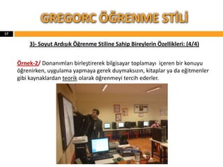 3)- Soyut Ardışık Öğrenme Stiline Sahip Bireylerin Özellikleri: (4/4)
Örnek-2/ Donanımları birleştirerek bilgisayar toplamayı içeren bir konuyu
öğrenirken, uygulama yapmaya gerek duymaksızın, kitaplar ya da eğitmenler
gibi kaynaklardan teorik olarak öğrenmeyi tercih ederler.
GREGORC ÖĞRENME STİLİ
17
 