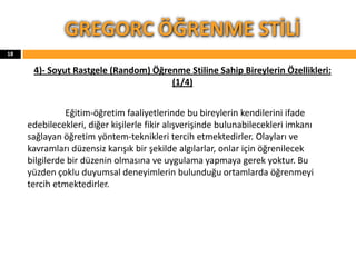 4)- Soyut Rastgele (Random) Öğrenme Stiline Sahip Bireylerin Özellikleri:
(1/4)
Eğitim-öğretim faaliyetlerinde bu bireylerin kendilerini ifade
edebilecekleri, diğer kişilerle fikir alışverişinde bulunabilecekleri imkanı
sağlayan öğretim yöntem-teknikleri tercih etmektedirler. Olayları ve
kavramları düzensiz karışık bir şekilde algılarlar, onlar için öğrenilecek
bilgilerde bir düzenin olmasına ve uygulama yapmaya gerek yoktur. Bu
yüzden çoklu duyumsal deneyimlerin bulunduğu ortamlarda öğrenmeyi
tercih etmektedirler.
GREGORC ÖĞRENME STİLİ
18
 