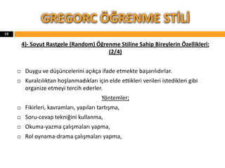4)- Soyut Rastgele (Random) Öğrenme Stiline Sahip Bireylerin Özellikleri:
(2/4)
 Duygu ve düşüncelerini açıkça ifade etmekte başarılıdırlar.
 Kuralcılıktan hoşlanmadıkları için elde ettikleri verileri istedikleri gibi
organize etmeyi tercih ederler.
Yöntemler;
 Fikirleri, kavramları, yapıları tartışma,
 Soru-cevap tekniğini kullanma,
 Okuma-yazma çalışmaları yapma,
 Rol oynama-drama çalışmaları yapma,
GREGORC ÖĞRENME STİLİ
19
 