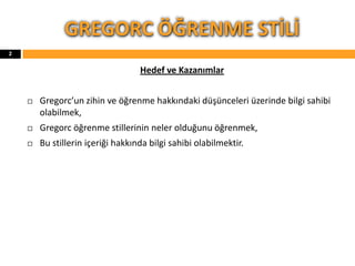 GREGORC ÖĞRENME STİLİ
Hedef ve Kazanımlar
 Gregorc’un zihin ve öğrenme hakkındaki düşünceleri üzerinde bilgi sahibi
olabilmek,
 Gregorc öğrenme stillerinin neler olduğunu öğrenmek,
 Bu stillerin içeriği hakkında bilgi sahibi olabilmektir.
2
 