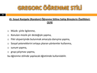 4)- Soyut Rastgele (Random) Öğrenme Stiline Sahip Bireylerin Özellikleri:
(3/4)
 Müzik- şiirle ilgilenme,
 Konuları müzik-şiir desteğiyle yapma,
 Fikir alışverişinde bulunmak amacıyla danışma yapma,
 Sosyal yeteneklerini ortaya çıkaran yöntemler kullanma,
 sunum yapma,
 grup çalışması yapma,
bu öğrenme stilinde yapılacak öğretimde kullanılabilir.
GREGORC ÖĞRENME STİLİ
20
 