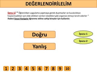 Soru-1/ ‘’ Öğrenirken uygulama yapmaya gerek duymazlar ve kuralcılıktan
hoşlanmadıkları için elde ettikleri verileri istedikleri gibi organize etmeyi tercih ederler ‘’
ifadesi Soyut Rastgele öğrenme stiline sahip bireyler için kullanılır.
Doğru
Yanlış
DEĞERLENDİRİLELİM
İpucu-2
İpucu-1
1 2 3 4 5 6 7 8 9 10
 