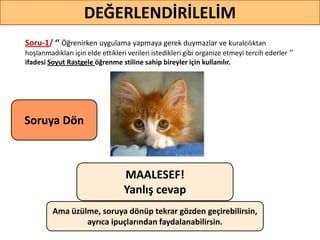 Soru-1/ ‘’ Öğrenirken uygulama yapmaya gerek duymazlar ve kuralcılıktan
hoşlanmadıkları için elde ettikleri verileri istedikleri gibi organize etmeyi tercih ederler ‘’
ifadesi Soyut Rastgele öğrenme stiline sahip bireyler için kullanılır.
DEĞERLENDİRİLELİM
MAALESEF!
Yanlış cevap
Ama üzülme, soruya dönüp tekrar gözden geçirebilirsin,
ayrıca ipuçlarından faydalanabilirsin.
Soruya ö
 