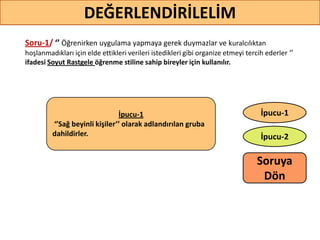 Soru-1/ ‘’ Öğrenirken uygulama yapmaya gerek duymazlar ve kuralcılıktan
hoşlanmadıkları için elde ettikleri verileri istedikleri gibi organize etmeyi tercih ederler ‘’
ifadesi Soyut Rastgele öğrenme stiline sahip bireyler için kullanılır.
DEĞERLENDİRİLELİM
İpucu-2
İpucu-1İpucu-1
‘’Sağ beyinli kişiler’’ olarak adlandırılan gruba
dahildirler.
Soruya
ö
 