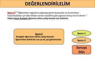 Soru-1/ ‘’ Öğrenirken uygulama yapmaya gerek duymazlar ve kuralcılıktan
hoşlanmadıkları için elde ettikleri verileri istedikleri gibi organize etmeyi tercih ederler ‘’
ifadesi Soyut Rastgele öğrenme stiline sahip bireyler için kullanılır.
DEĞERLENDİRİLELİM
İpucu-2
İpucu-1İpucu-2
Rastgele öğrenme stiline sahip bireyler
öğrenirken belirli bir sıra ya da yol gözetmezler.
Soruya
ö
 