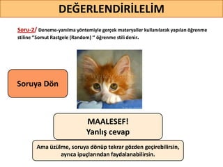 Soru-2/ Deneme-yanılma yöntemiyle gerçek materyaller kullanılarak yapılan öğrenme
stiline ‘’Somut Rastgele (Random) ‘’ öğrenme stili denir.
DEĞERLENDİRİLELİM
MAALESEF!
Yanlış cevap
Ama üzülme, soruya dönüp tekrar gözden geçirebilirsin,
ayrıca ipuçlarından faydalanabilirsin.
Soruya ö
 