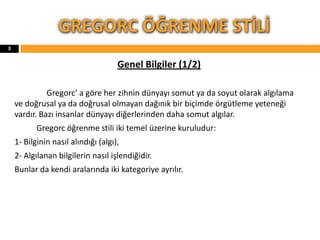 Genel Bilgiler (1/2)
Gregorc’ a göre her zihnin dünyayı somut ya da soyut olarak algılama
ve doğrusal ya da doğrusal olmayan dağınık bir biçimde örgütleme yeteneği
vardır. Bazı insanlar dünyayı diğerlerinden daha somut algılar.
Gregorc öğrenme stili iki temel üzerine kuruludur:
1- Bilginin nasıl alındığı (algı),
2- Algılanan bilgilerin nasıl işlendiğidir.
Bunlar da kendi aralarında iki kategoriye ayrılır.
GREGORC ÖĞRENME STİLİ
3
 