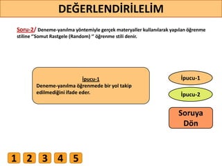Soru-2/ Deneme-yanılma yöntemiyle gerçek materyaller kullanılarak yapılan öğrenme
stiline ‘’Somut Rastgele (Random) ‘’ öğrenme stili denir.
1 2 3 4 5
30
DEĞERLENDİRİLELİM
İpucu-2
İpucu-1İpucu-1
Deneme-yanılma öğrenmede bir yol takip
edilmediğini ifade eder.
Soruya
ö
 
