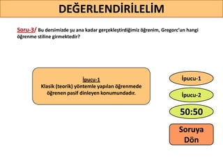 Soru-3/ Bu dersimizde şu ana kadar gerçekleştirdiğimiz öğrenim, Gregorc’un hangi
öğrenme stiline girmektedir?
35
DEĞERLENDİRİLELİM
İpucu-1
Klasik (teorik) yöntemle yapılan öğrenmede
öğrenen pasif dinleyen konumundadır.
50:50
İpucu-2
İpucu-1
Soruya
ö
 