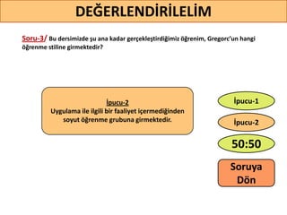 Soru-3/ Bu dersimizde şu ana kadar gerçekleştirdiğimiz öğrenim, Gregorc’un hangi
öğrenme stiline girmektedir?
36
DEĞERLENDİRİLELİM
İpucu-2
Uygulama ile ilgili bir faaliyet içermediğinden
soyut öğrenme grubuna girmektedir.
50:50
İpucu-2
İpucu-1
Soruya
ö
 