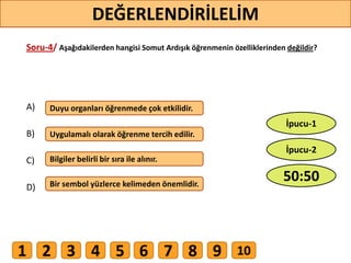 Soru-4/ Aşağıdakilerden hangisi Somut Ardışık öğrenmenin özelliklerinden değildir?
A)
B)
C)
D)
Duyu organları öğrenmede çok etkilidir.
Uygulamalı olarak öğrenme tercih edilir.
Bilgiler belirli bir sıra ile alınır.
Bir sembol yüzlerce kelimeden önemlidir.
39
DEĞERLENDİRİLELİM
50:50
İpucu-2
İpucu-1
1 2 3 4 5 6 7 8 9 10
 