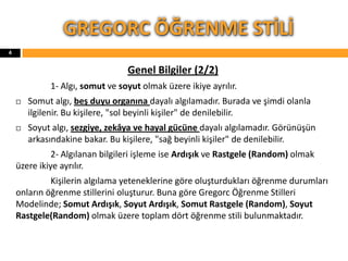 Genel Bilgiler (2/2)
1- Algı, somut ve soyut olmak üzere ikiye ayrılır.
 Somut algı, beş duyu organına dayalı algılamadır. Burada ve şimdi olanla
ilgilenir. Bu kişilere, "sol beyinli kişiler" de denilebilir.
 Soyut algı, sezgiye, zekâya ve hayal gücüne dayalı algılamadır. Görünüşün
arkasındakine bakar. Bu kişilere, "sağ beyinli kişiler" de denilebilir.
2- Algılanan bilgileri işleme ise Ardışık ve Rastgele (Random) olmak
üzere ikiye ayrılır.
Kişilerin algılama yeteneklerine göre oluşturdukları öğrenme durumları
onların öğrenme stillerini oluşturur. Buna göre Gregorc Öğrenme Stilleri
Modelinde; Somut Ardışık, Soyut Ardışık, Somut Rastgele (Random), Soyut
Rastgele(Random) olmak üzere toplam dört öğrenme stili bulunmaktadır.
GREGORC ÖĞRENME STİLİ
4
 