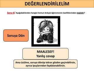 Soru-4/ Aşağıdakilerden hangisi Somut Ardışık öğrenmenin özelliklerinden değildir?
40
DEĞERLENDİRİLELİM
MAALESEF!
Yanlış cevap
Ama üzülme, soruya dönüp tekrar gözden geçirebilirsin,
ayrıca ipuçlarından faydalanabilirsin.
Soruya ö
 