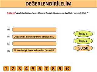 Soru-4/ Aşağıdakilerden hangisi Somut Ardışık öğrenmenin özelliklerinden değildir?
A)
B)
C)
D)
Uygulamalı olarak öğrenme tercih edilir.
Bir sembol yüzlerce kelimeden önemlidir.
43
DEĞERLENDİRİLELİM
50:50
İpucu-2
İpucu-1
1 2 3 4 5 6 7 8 9 10
 