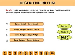 Soru-5/ " Hiçbir şey göründüğü gibi değildir " diyen bir kişi Gregorc’un öğrenme stilleri
açısından, aşağıdaki hangi iki öğrenme stili çerçevesinde olabilir? C
A)
B)
C)
D)
Somut Ardışık – Soyut Ardışık
Somut Rastgele – Somut Ardışık
Soyut Rastgele – Soyut Ardışık
Soyut Rastgele – Somut Rastgele
45
DEĞERLENDİRİLELİM
50:50
İpucu-2
İpucu-1
1 2 3 4 5 6 7 8 9 10
 