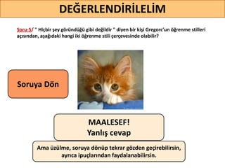 Soru-5/ " Hiçbir şey göründüğü gibi değildir " diyen bir kişi Gregorc’un öğrenme stilleri
açısından, aşağıdaki hangi iki öğrenme stili çerçevesinde olabilir?46
DEĞERLENDİRİLELİM
MAALESEF!
Yanlış cevap
Ama üzülme, soruya dönüp tekrar gözden geçirebilirsin,
ayrıca ipuçlarından faydalanabilirsin.
Soruya ö
 