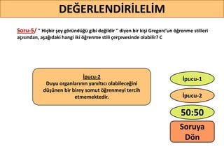 Soru-5/ " Hiçbir şey göründüğü gibi değildir " diyen bir kişi Gregorc’un öğrenme stilleri
açısından, aşağıdaki hangi iki öğrenme stili çerçevesinde olabilir? C
48
DEĞERLENDİRİLELİM
İpucu-2
Duyu organlarının yanıltıcı olabileceğini
düşünen bir birey somut öğrenmeyi tercih
etmemektedir.
50:50
İpucu-2
İpucu-1
Soruya
ö
 