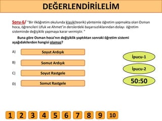 Soru-6/ "Bir ilköğretim okulunda klasik(teorik) yöntemle öğretim yapmakta olan Osman
hoca, öğrencileri Ufuk ve Ahmet’in derslerdeki başarısızlıklarından dolayı öğretim
sisteminde değişiklik yapmaya karar vermiştir. "
Buna göre Osman hoca’nın değişiklik yaptıktan sonraki öğretim sistemi
aşağıdakilerden hangisi olamaz?
A)
B)
C)
D)
Soyut Ardışık
Somut Ardışık
Soyut Rastgele
Somut Rastgele
51
DEĞERLENDİRİLELİM
50:50
İpucu-2
İpucu-1
1 2 3 4 5 6 7 8 9 10
 