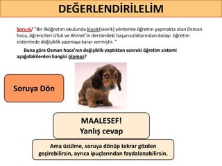 Soru-6/ "Bir ilköğretim okulunda klasik(teorik) yöntemle öğretim yapmakta olan Osman
hoca, öğrencileri Ufuk ve Ahmet’in derslerdeki başarısızlıklarından dolayı öğretim
sisteminde değişiklik yapmaya karar vermiştir. "
Buna göre Osman hoca’nın değişiklik yaptıktan sonraki öğretim sistemi
aşağıdakilerden hangisi olamaz?
52
DEĞERLENDİRİLELİM
MAALESEF!
Yanlış cevap
Ama üzülme, soruya dönüp tekrar gözden
geçirebilirsin, ayrıca ipuçlarından faydalanabilirsin.
Soruya ö
 