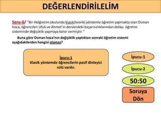Soru-6/ "Bir ilköğretim okulunda klasik(teorik) yöntemle öğretim yapmakta olan Osman
hoca, öğrencileri Ufuk ve Ahmet’in derslerdeki başarısızlıklarından dolayı öğretim
sisteminde değişiklik yapmaya karar vermiştir. "
Buna göre Osman hoca’nın değişiklik yaptıktan sonraki öğretim sistemi
aşağıdakilerden hangisi olamaz?
53
DEĞERLENDİRİLELİM
İpucu-1
Klasik yöntemde öğrencilerin pasif dinleyici
rolü vardır.
50:50
İpucu-2
İpucu-1
Soruya
ö
 