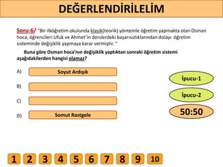 Soru-6/ "Bir ilköğretim okulunda klasik(teorik) yöntemle öğretim yapmakta olan Osman
hoca, öğrencileri Ufuk ve Ahmet’in derslerdeki başarısızlıklarından dolayı öğretim
sisteminde değişiklik yapmaya karar vermiştir. "
Buna göre Osman hoca’nın değişiklik yaptıktan sonraki öğretim sistemi
aşağıdakilerden hangisi olamaz?
A)
B)
C)
D)
Soyut Ardışık
Somut Rastgele
55
DEĞERLENDİRİLELİM
50:50
İpucu-2
İpucu-1
1 2 3 4 5 6 7 8 9 10
 
