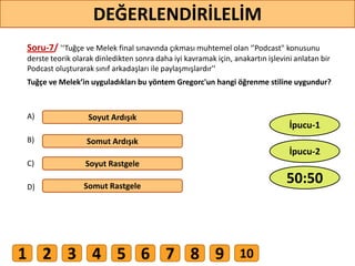 Soru-7/ '‘Tuğçe ve Melek final sınavında çıkması muhtemel olan ‘’Podcast" konusunu
derste teorik olarak dinledikten sonra daha iyi kavramak için, anakartın işlevini anlatan bir
Podcast oluşturarak sınıf arkadaşları ile paylaşmışlardır''
Tuğçe ve Melek’in uyguladıkları bu yöntem Gregorc'un hangi öğrenme stiline uygundur?
A)
B)
C)
D)
Soyut Ardışık
Somut Ardışık
Soyut Rastgele
Somut Rastgele
57
DEĞERLENDİRİLELİM
50:50
İpucu-2
İpucu-1
1 2 3 4 5 6 7 8 9 10
 