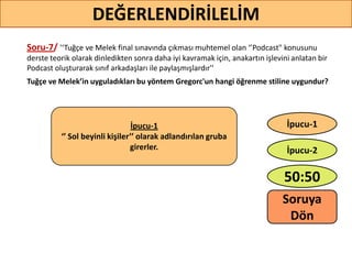 Soru-7/ '‘Tuğçe ve Melek final sınavında çıkması muhtemel olan ‘’Podcast" konusunu
derste teorik olarak dinledikten sonra daha iyi kavramak için, anakartın işlevini anlatan bir
Podcast oluşturarak sınıf arkadaşları ile paylaşmışlardır''
Tuğçe ve Melek’in uyguladıkları bu yöntem Gregorc'un hangi öğrenme stiline uygundur?
59
DEĞERLENDİRİLELİM
İpucu-1
‘’ Sol beyinli kişiler’’ olarak adlandırılan gruba
girerler.
50:50
İpucu-2
İpucu-1
Soruya
ö
 