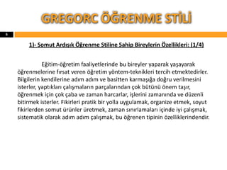 1)- Somut Ardışık Öğrenme Stiline Sahip Bireylerin Özellikleri: (1/4)
Eğitim-öğretim faaliyetlerinde bu bireyler yaparak yaşayarak
öğrenmelerine fırsat veren öğretim yöntem-teknikleri tercih etmektedirler.
Bilgilerin kendilerine adım adım ve basitten karmaşığa doğru verilmesini
isterler, yaptıkları çalışmaların parçalarından çok bütünü önem taşır,
öğrenmek için çok çaba ve zaman harcarlar, işlerini zamanında ve düzenli
bitirmek isterler. Fikirleri pratik bir yolla uygulamak, organize etmek, soyut
fikirlerden somut ürünler üretmek, zaman sınırlamaları içinde iyi çalışmak,
sistematik olarak adım adım çalışmak, bu öğrenen tipinin özelliklerindendir.
GREGORC ÖĞRENME STİLİ
6
 
