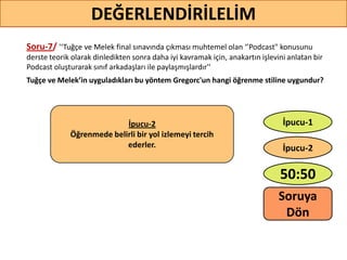 Soru-7/ '‘Tuğçe ve Melek final sınavında çıkması muhtemel olan ‘’Podcast" konusunu
derste teorik olarak dinledikten sonra daha iyi kavramak için, anakartın işlevini anlatan bir
Podcast oluşturarak sınıf arkadaşları ile paylaşmışlardır''
Tuğçe ve Melek’in uyguladıkları bu yöntem Gregorc'un hangi öğrenme stiline uygundur?
60
DEĞERLENDİRİLELİM
İpucu-2
Öğrenmede belirli bir yol izlemeyi tercih
ederler.
50:50
İpucu-2
İpucu-1
Soruya
ö
 