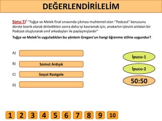 Soru-7/ '‘Tuğçe ve Melek final sınavında çıkması muhtemel olan ‘’Podcast" konusunu
derste teorik olarak dinledikten sonra daha iyi kavramak için, anakartın işlevini anlatan bir
Podcast oluşturarak sınıf arkadaşları ile paylaşmışlardır''
Tuğçe ve Melek’in uyguladıkları bu yöntem Gregorc'un hangi öğrenme stiline uygundur?
A)
B)
C)
D)
Somut Ardışık
Soyut Rastgele
61
DEĞERLENDİRİLELİM
50:50
İpucu-2
İpucu-1
1 2 3 4 5 6 7 8 9 10
 