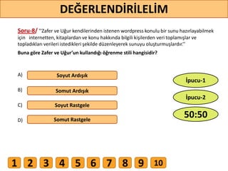 Soru-8/ ’’Zafer ve Uğur kendilerinden istenen wordpress konulu bir sunu hazırlayabilmek
için internetten, kitaplardan ve konu hakkında bilgili kişilerden veri toplamışlar ve
topladıkları verileri istedikleri şekilde düzenleyerek sunuyu oluşturmuşlardır.’’
Buna göre Zafer ve Uğur’un kullandığı öğrenme stili hangisidir?
A)
B)
C)
D)
Soyut Ardışık
Somut Ardışık
Soyut Rastgele
Somut Rastgele
63
DEĞERLENDİRİLELİM
50:50
İpucu-2
İpucu-1
1 2 3 4 5 6 7 8 9 10
 