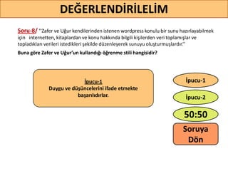 Soru-8/ ’’Zafer ve Uğur kendilerinden istenen wordpress konulu bir sunu hazırlayabilmek
için internetten, kitaplardan ve konu hakkında bilgili kişilerden veri toplamışlar ve
topladıkları verileri istedikleri şekilde düzenleyerek sunuyu oluşturmuşlardır.’’
Buna göre Zafer ve Uğur’un kullandığı öğrenme stili hangisidir?
65
DEĞERLENDİRİLELİM
İpucu-1
Duygu ve düşüncelerini ifade etmekte
başarılıdırlar.
50:50
İpucu-2
İpucu-1
Soruya
ö
 