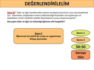 Soru-8/ ’’Zafer ve Uğur kendilerinden istenen wordpress konulu bir sunu hazırlayabilmek
için internetten, kitaplardan ve konu hakkında bilgili kişilerden veri toplamışlar ve
topladıkları verileri istedikleri şekilde düzenleyerek sunuyu oluşturmuşlardır.’’
Buna göre Zafer ve Uğur’un kullandığı öğrenme stili hangisidir?
66
DEĞERLENDİRİLELİM
İpucu-2
Öğrenmek için belirli bir sıraya ve uygulamaya
ihtiyaç duymazlar.
50:50
İpucu-2
İpucu-1
Soruya
ö
 