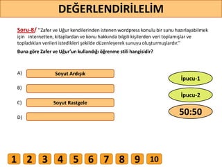 Soru-8/ ’’Zafer ve Uğur kendilerinden istenen wordpress konulu bir sunu hazırlayabilmek
için internetten, kitaplardan ve konu hakkında bilgili kişilerden veri toplamışlar ve
topladıkları verileri istedikleri şekilde düzenleyerek sunuyu oluşturmuşlardır.’’
Buna göre Zafer ve Uğur’un kullandığı öğrenme stili hangisidir?
A)
B)
C)
D)
Soyut Ardışık
Soyut Rastgele
67
DEĞERLENDİRİLELİM
50:50
İpucu-2
İpucu-1
1 2 3 4 5 6 7 8 9 10
 