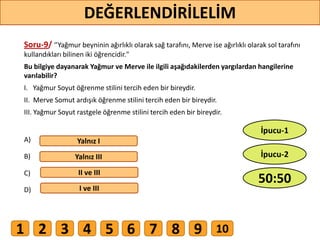 Soru-9/ ‘’Yağmur beyninin ağırlıklı olarak sağ tarafını, Merve ise ağırlıklı olarak sol tarafını
kullandıkları bilinen iki öğrencidir."
Bu bilgiye dayanarak Yağmur ve Merve ile ilgili aşağıdakilerden yargılardan hangilerine
varılabilir?
I. Yağmur Soyut öğrenme stilini tercih eden bir bireydir.
II. Merve Somut ardışık öğrenme stilini tercih eden bir bireydir.
III. Yağmur Soyut rastgele öğrenme stilini tercih eden bir bireydir.
A)
B)
C)
D)
Yalnız I
Yalnız III
II ve III
I ve III
69
DEĞERLENDİRİLELİM
50:50
İpucu-2
İpucu-1
1 2 3 4 5 6 7 8 9 10
 