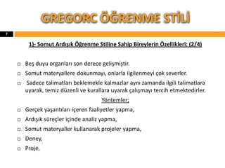 1)- Somut Ardışık Öğrenme Stiline Sahip Bireylerin Özellikleri: (2/4)
 Beş duyu organları son derece gelişmiştir.
 Somut materyallere dokunmayı, onlarla ilgilenmeyi çok severler.
 Sadece talimatları beklemekle kalmazlar aynı zamanda ilgili talimatlara
uyarak, temiz düzenli ve kurallara uyarak çalışmayı tercih etmektedirler.
Yöntemler;
 Gerçek yaşantıları içeren faaliyetler yapma,
 Ardışık süreçler içinde analiz yapma,
 Somut materyaller kullanarak projeler yapma,
 Deney,
 Proje,
GREGORC ÖĞRENME STİLİ
7
 