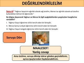 Soru-4/ ‘’Yağmur beyninin ağırlıklı olarak sağ tarafını, Merve ise ağırlıklı olarak sol tarafını
kullandıkları bilinen iki öğrencidir."
Bu bilgiye dayanarak Yağmur ve Merve ile ilgili aşağıdakilerden yargılardan hangilerine
varılabilir?
I. Yağmur Soyut öğrenme stilini tercih eden bir bireydir.
II. Merve Somut ardışık öğrenme stilini tercih eden bir bireydir.
III. Yağmur Soyut rastgele öğrenme stilini tercih eden bir bireydir.
70
DEĞERLENDİRİLELİM
MAALESEF!
Yanlış cevap
Ama üzülme, soruya dönüp tekrar gözden geçirebilirsin,
ayrıca ipuçlarından faydalanabilirsin.
Soruya ö
 