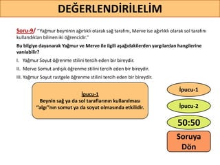 Soru-9/ ‘’Yağmur beyninin ağırlıklı olarak sağ tarafını, Merve ise ağırlıklı olarak sol tarafını
kullandıkları bilinen iki öğrencidir."
Bu bilgiye dayanarak Yağmur ve Merve ile ilgili aşağıdakilerden yargılardan hangilerine
varılabilir?
I. Yağmur Soyut öğrenme stilini tercih eden bir bireydir.
II. Merve Somut ardışık öğrenme stilini tercih eden bir bireydir.
III. Yağmur Soyut rastgele öğrenme stilini tercih eden bir bireydir.
71
DEĞERLENDİRİLELİM
İpucu-1
Beynin sağ ya da sol taraflarının kullanılması
‘’algı’’nın somut ya da soyut olmasında etkilidir.
50:50
İpucu-2
İpucu-1
Soruya
ö
 