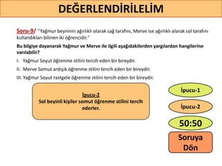 Soru-9/ ‘’Yağmur beyninin ağırlıklı olarak sağ tarafını, Merve ise ağırlıklı olarak sol tarafını
kullandıkları bilinen iki öğrencidir."
Bu bilgiye dayanarak Yağmur ve Merve ile ilgili aşağıdakilerden yargılardan hangilerine
varılabilir?
I. Yağmur Soyut öğrenme stilini tercih eden bir bireydir.
II. Merve Somut ardışık öğrenme stilini tercih eden bir bireydir.
III. Yağmur Soyut rastgele öğrenme stilini tercih eden bir bireydir.
72
DEĞERLENDİRİLELİM
İpucu-2
Sol beyinli kişiler somut öğrenme stilini tercih
ederler.
50:50
İpucu-2
İpucu-1
Soruya
ö
 