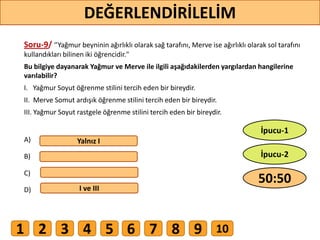 Soru-9/ ‘’Yağmur beyninin ağırlıklı olarak sağ tarafını, Merve ise ağırlıklı olarak sol tarafını
kullandıkları bilinen iki öğrencidir."
Bu bilgiye dayanarak Yağmur ve Merve ile ilgili aşağıdakilerden yargılardan hangilerine
varılabilir?
I. Yağmur Soyut öğrenme stilini tercih eden bir bireydir.
II. Merve Somut ardışık öğrenme stilini tercih eden bir bireydir.
III. Yağmur Soyut rastgele öğrenme stilini tercih eden bir bireydir.
A)
B)
C)
D)
Yalnız I
I ve III
73
DEĞERLENDİRİLELİM
50:50
İpucu-2
İpucu-1
1 2 3 4 5 6 7 8 9 10
 