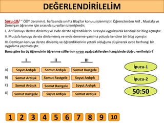 Soru-10/ ’’ ÖÖY dersinin 6. haftasında sınıfta Blog'lar konusu işlenmiştir. Öğrencilerden Arif , Mustafa ve
Demirşan öğrenme için sırasıyla şu yolları izlemişlerdir;
I. Arif konuyu derste dinlemiş ve evde derste öğrendiklerini sırasıyla uygulayarak kendine bir blog açmıştır.
II. Mustafa konuyu derste dinlememiş ve evde deneme-yanılma yoluyla kendine bir blog açmıştır.
III. Demirşan konuyu derste dinlemiş ve öğrendiklerinin yeterli olduğunu düşünerek evde herhangi bir
uygulama yapmamıştır.
Buna göre bu üç öğrencinin öğrenme stillerinin sırası aşağıdakilerden hangisinde doğru verilmiştir?
A)
B)
C)
D)
Soyut Ardışık
Somut Ardışık
Somut Rastgele
Somut Rastgele
Somut Rastgele
Somut Rastgele
Soyut Ardışık
Soyut Ardışık
Soyut Ardışık
Somut Ardışık
Somut Ardışık
Somut Ardışık
I II III
75
DEĞERLENDİRİLELİM
50:50
İpucu-2
İpucu-1
1 2 3 4 5 6 7 8 9 10
 