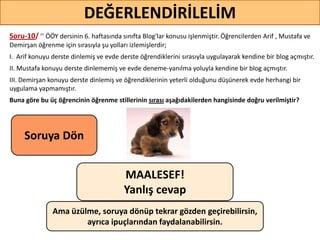 76
DEĞERLENDİRİLELİM
MAALESEF!
Yanlış cevap
Ama üzülme, soruya dönüp tekrar gözden geçirebilirsin,
ayrıca ipuçlarından faydalanabilirsin.
Soruya ö
Soru-10/ ’’ ÖÖY dersinin 6. haftasında sınıfta Blog'lar konusu işlenmiştir. Öğrencilerden Arif , Mustafa ve
Demirşan öğrenme için sırasıyla şu yolları izlemişlerdir;
I. Arif konuyu derste dinlemiş ve evde derste öğrendiklerini sırasıyla uygulayarak kendine bir blog açmıştır.
II. Mustafa konuyu derste dinlememiş ve evde deneme-yanılma yoluyla kendine bir blog açmıştır.
III. Demirşan konuyu derste dinlemiş ve öğrendiklerinin yeterli olduğunu düşünerek evde herhangi bir
uygulama yapmamıştır.
Buna göre bu üç öğrencinin öğrenme stillerinin sırası aşağıdakilerden hangisinde doğru verilmiştir?
 
