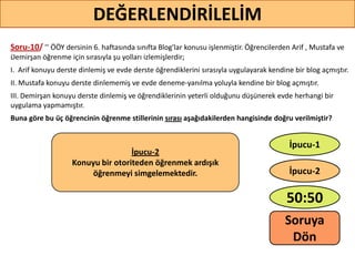 Soru-10/ ’’ ÖÖY dersinin 6. haftasında sınıfta Blog'lar konusu işlenmiştir. Öğrencilerden Arif , Mustafa ve
Demirşan öğrenme için sırasıyla şu yolları izlemişlerdir;
I. Arif konuyu derste dinlemiş ve evde derste öğrendiklerini sırasıyla uygulayarak kendine bir blog açmıştır.
II. Mustafa konuyu derste dinlememiş ve evde deneme-yanılma yoluyla kendine bir blog açmıştır.
III. Demirşan konuyu derste dinlemiş ve öğrendiklerinin yeterli olduğunu düşünerek evde herhangi bir
uygulama yapmamıştır.
Buna göre bu üç öğrencinin öğrenme stillerinin sırası aşağıdakilerden hangisinde doğru verilmiştir?
78
DEĞERLENDİRİLELİM
İpucu-2
Konuyu bir otoriteden öğrenmek ardışık
öğrenmeyi simgelemektedir.
50:50
İpucu-2
İpucu-1
Soruya
ö
 