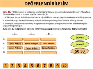 Soru-10/ ’’ ÖÖY dersinin 6. haftasında sınıfta Blog'lar konusu işlenmiştir. Öğrencilerden Arif , Mustafa ve
Demirşan öğrenme için sırasıyla şu yolları izlemişlerdir;
I. Arif konuyu derste dinlemiş ve evde derste öğrendiklerini sırasıyla uygulayarak kendine bir blog açmıştır.
II. Mustafa konuyu derste dinlememiş ve evde deneme-yanılma yoluyla kendine bir blog açmıştır.
III. Demirşan konuyu derste dinlemiş ve öğrendiklerinin yeterli olduğunu düşünerek evde herhangi bir
uygulama yapmamıştır.
Buna göre bu üç öğrencinin öğrenme stillerinin sırası aşağıdakilerden hangisinde doğru verilmiştir?
A)
B)
C)
D)
Somut Ardışık Somut Rastgele
Soyut Ardışık
Soyut Ardışık
Somut RastgeleSomut Ardışık
I II III
79
DEĞERLENDİRİLELİM
50:50
İpucu-2
İpucu-1
1 2 3 4 5 6 7 8 9 10
 