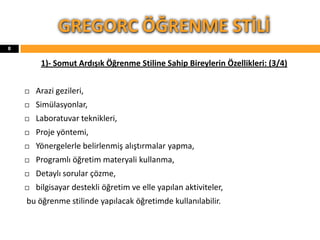 1)- Somut Ardışık Öğrenme Stiline Sahip Bireylerin Özellikleri: (3/4)
 Arazi gezileri,
 Simülasyonlar,
 Laboratuvar teknikleri,
 Proje yöntemi,
 Yönergelerle belirlenmiş alıştırmalar yapma,
 Programlı öğretim materyali kullanma,
 Detaylı sorular çözme,
 bilgisayar destekli öğretim ve elle yapılan aktiviteler,
bu öğrenme stilinde yapılacak öğretimde kullanılabilir.
GREGORC ÖĞRENME STİLİ
8
 