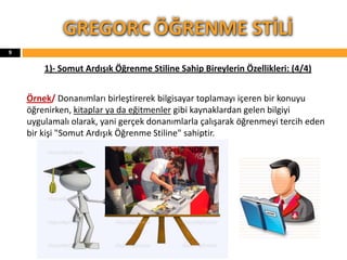 1)- Somut Ardışık Öğrenme Stiline Sahip Bireylerin Özellikleri: (4/4)
Örnek/ Donanımları birleştirerek bilgisayar toplamayı içeren bir konuyu
öğrenirken, kitaplar ya da eğitmenler gibi kaynaklardan gelen bilgiyi
uygulamalı olarak, yani gerçek donanımlarla çalışarak öğrenmeyi tercih eden
bir kişi "Somut Ardışık Öğrenme Stiline" sahiptir.
GREGORC ÖĞRENME STİLİ
9
 