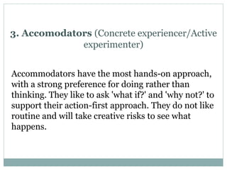 Accommodators have the most hands-on approach,
with a strong preference for doing rather than
thinking. They like to ask 'what if?' and 'why not?' to
support their action-first approach. They do not like
routine and will take creative risks to see what
happens.
3. Accomodators (Concrete experiencer/Active
experimenter)
 