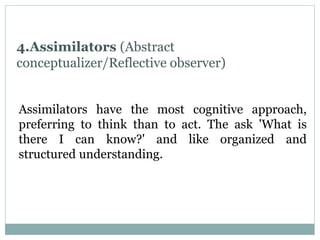4.Assimilators (Abstract
conceptualizer/Reflective observer)
Assimilators have the most cognitive approach,
preferring to think than to act. The ask 'What is
there I can know?' and like organized and
structured understanding.
 